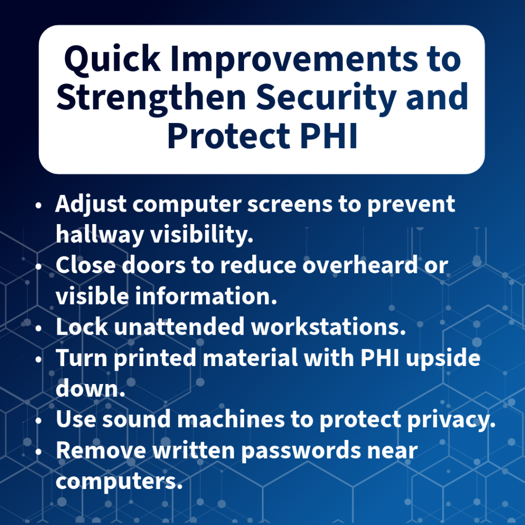 Graphic title: Quick Improvements to Strengthen and Protect PHI Text of graphic is in bullet points. Adjust computer screens to prevent hallway visibility. Close doors to reduce overheard or visible information. Lock unattended workstations. Turn printed material with PHI upside down. Use sound machines to protect privacy. Remove written passwords near computers.